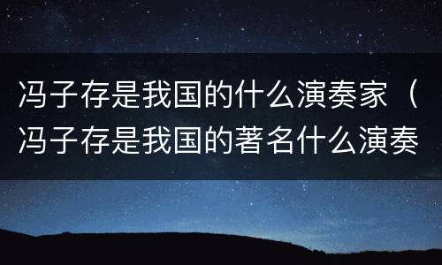 冯子存是我国的什么演奏家（冯子存是我国的著名什么演奏家）