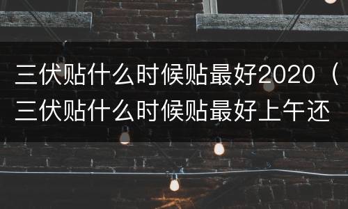 三伏贴什么时候贴最好2020（三伏贴什么时候贴最好上午还是下午）