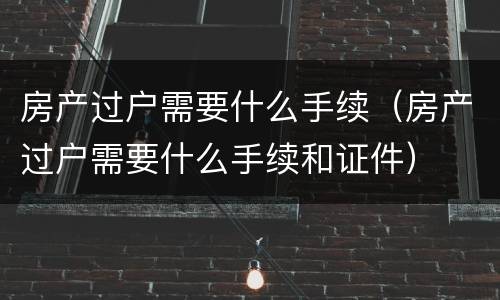 房产过户需要什么手续（房产过户需要什么手续和证件）
