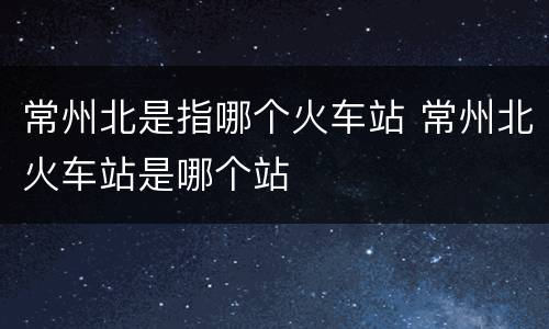 常州北是指哪个火车站 常州北火车站是哪个站