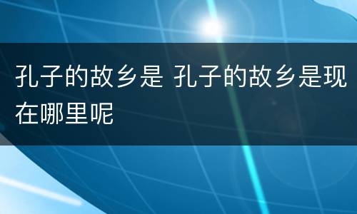 孔子的故乡是 孔子的故乡是现在哪里呢
