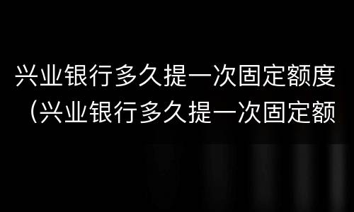 兴业银行多久提一次固定额度（兴业银行多久提一次固定额度的）