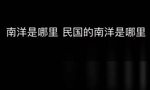 南洋是哪里 民国的南洋是哪里