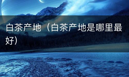 白茶产地（白茶产地是哪里最好）