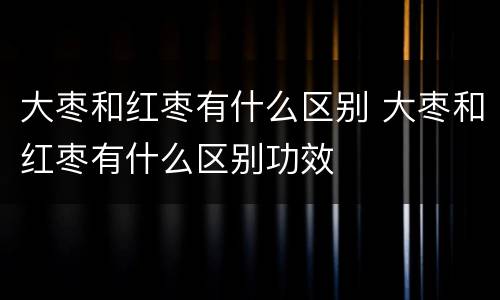 大枣和红枣有什么区别 大枣和红枣有什么区别功效