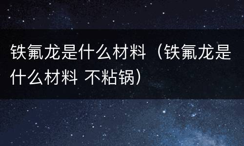 铁氟龙是什么材料（铁氟龙是什么材料 不粘锅）