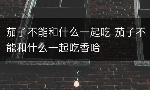 茄子不能和什么一起吃 茄子不能和什么一起吃香哈