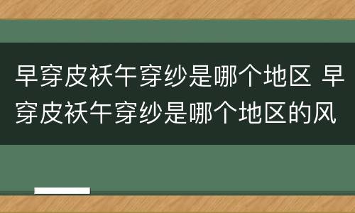 早穿皮袄午穿纱是哪个地区 早穿皮袄午穿纱是哪个地区的风俗