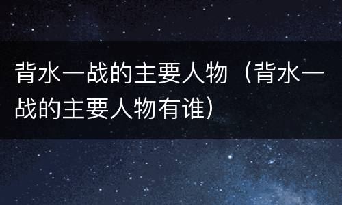 背水一战的主要人物（背水一战的主要人物有谁）