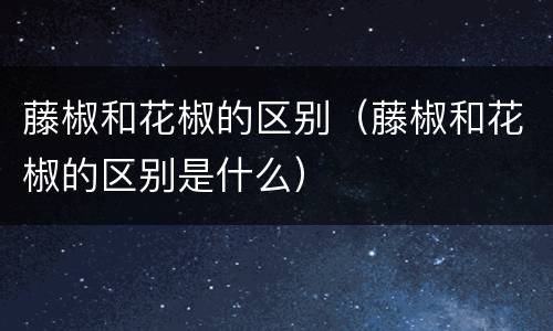 藤椒和花椒的区别(藤椒和花椒的区别是什么)