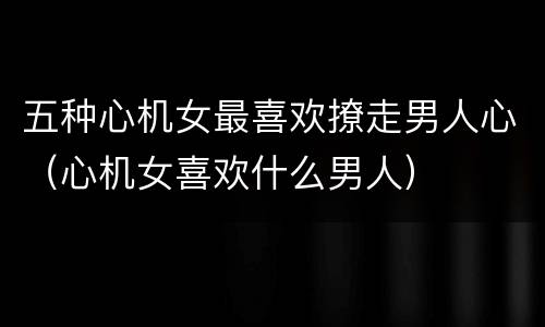 五种心机女最喜欢撩走男人心（心机女喜欢什么男人）