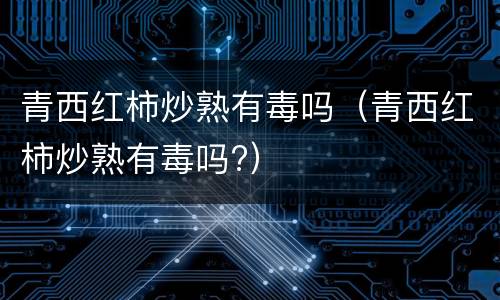 青西红柿炒熟有毒吗（青西红柿炒熟有毒吗?）