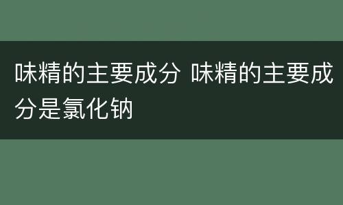 味精的主要成分 味精的主要成分是氯化钠