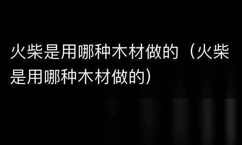 火柴是用哪种木材做的（火柴是用哪种木材做的）