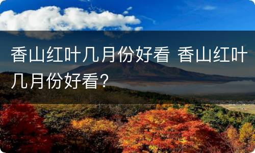 香山红叶几月份好看 香山红叶几月份好看?