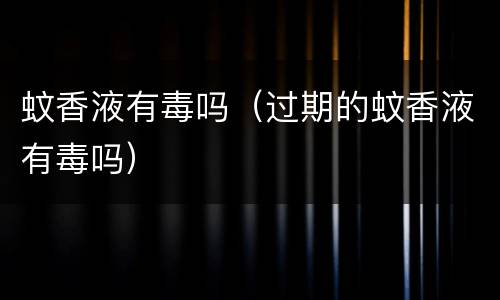 蚊香液有毒吗（过期的蚊香液有毒吗）