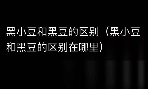 黑小豆和黑豆的区别（黑小豆和黑豆的区别在哪里）