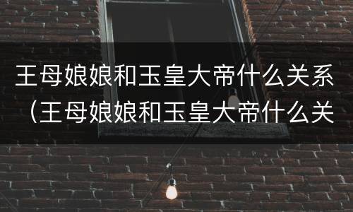 王母娘娘和玉皇大帝什么关系（王母娘娘和玉皇大帝什么关系）