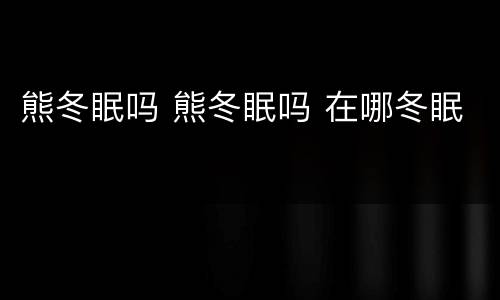 熊冬眠吗 熊冬眠吗 在哪冬眠