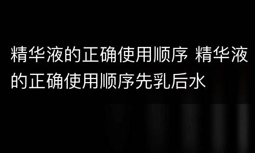 精华液的正确使用顺序 精华液的正确使用顺序先乳后水