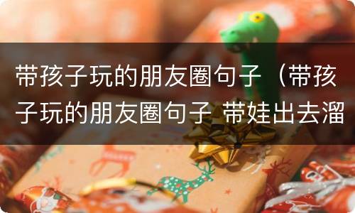 带孩子玩的朋友圈句子（带孩子玩的朋友圈句子 带娃出去溜达开心的说说）