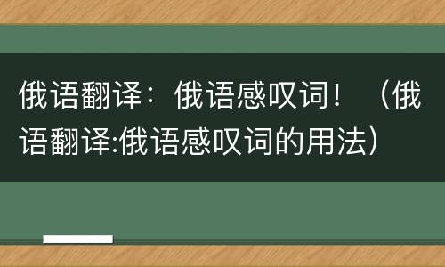 俄语翻译：俄语感叹词！（俄语翻译:俄语感叹词的用法）