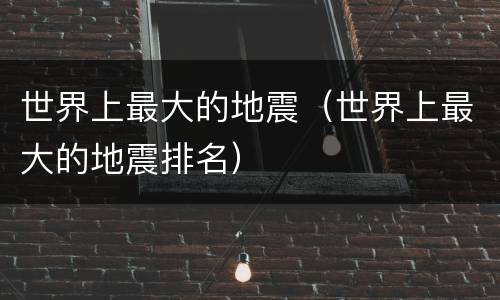 世界上最大的地震(世界上最大的地震排名)