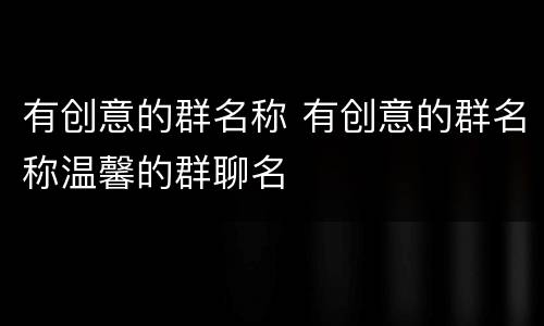 有创意的群名称 有创意的群名称温馨的群聊名