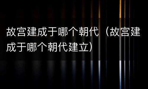 故宫建成于哪个朝代（故宫建成于哪个朝代建立）