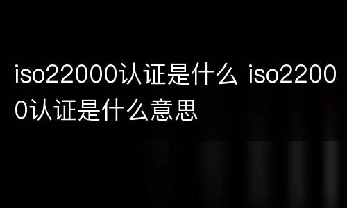 iso22000认证是什么 iso22000认证是什么意思