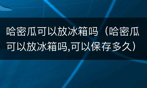 哈密瓜可以放冰箱吗（哈密瓜可以放冰箱吗,可以保存多久）