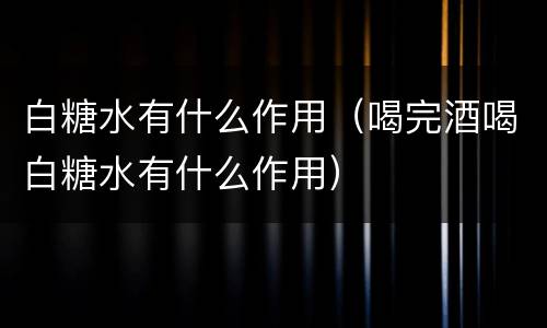 白糖水有什么作用（喝完酒喝白糖水有什么作用）