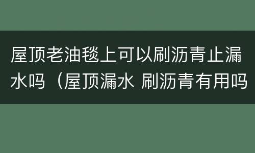 屋顶老油毯上可以刷沥青止漏水吗（屋顶漏水 刷沥青有用吗）