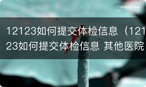 12123如何提交体检信息（12123如何提交体检信息 其他医院体检报告）