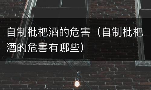 自制枇杷酒的危害(自制枇杷酒的危害有哪些)