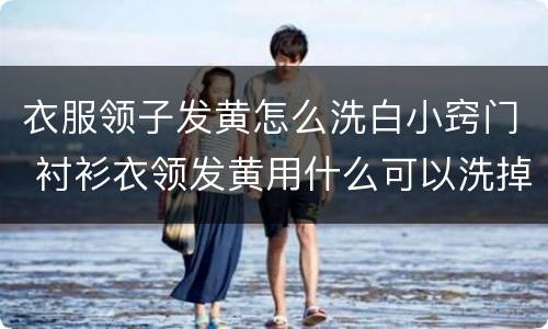 衣服领子发黄怎么洗白小窍门 衬衫衣领发黄用什么可以洗掉