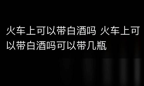 火车上可以带白酒吗 火车上可以带白酒吗可以带几瓶