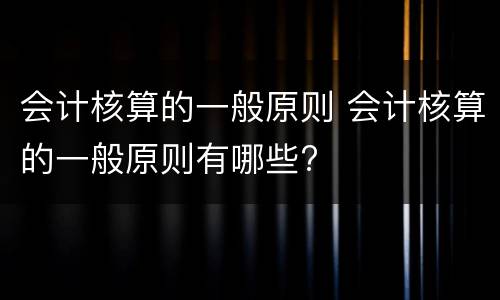 会计核算的一般原则 会计核算的一般原则有哪些?