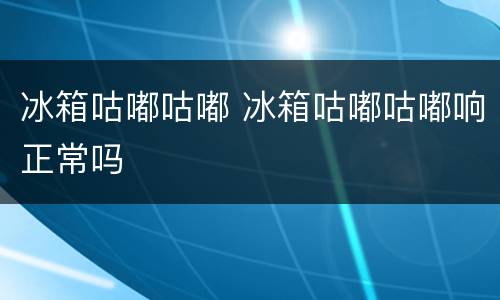 冰箱咕嘟咕嘟 冰箱咕嘟咕嘟响正常吗