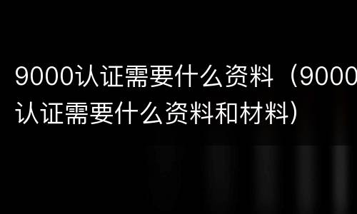 9000认证需要什么资料（9000认证需要什么资料和材料）