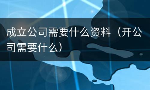 成立公司需要什么资料（开公司需要什么）