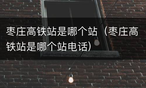 枣庄高铁站是哪个站（枣庄高铁站是哪个站电话）