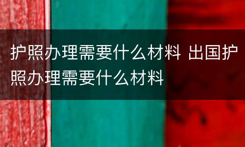 护照办理需要什么材料 出国护照办理需要什么材料