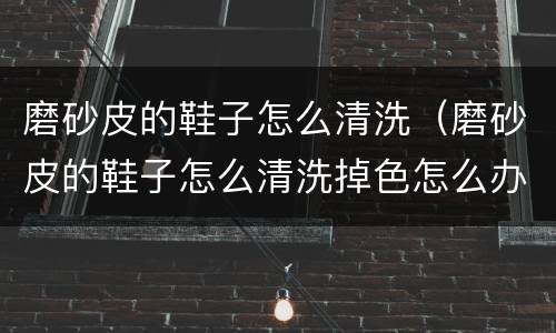 磨砂皮的鞋子怎么清洗（磨砂皮的鞋子怎么清洗掉色怎么办）