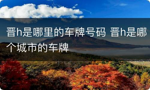 晋h是哪里的车牌号码 晋h是哪个城市的车牌