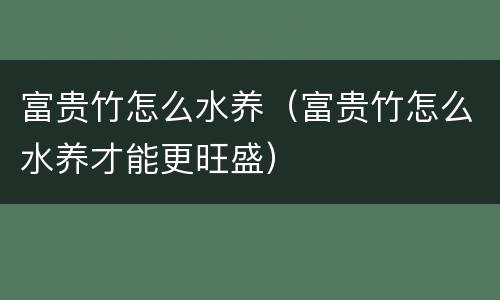 富贵竹怎么水养（富贵竹怎么水养才能更旺盛）