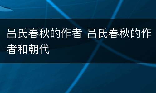 吕氏春秋的作者 吕氏春秋的作者和朝代