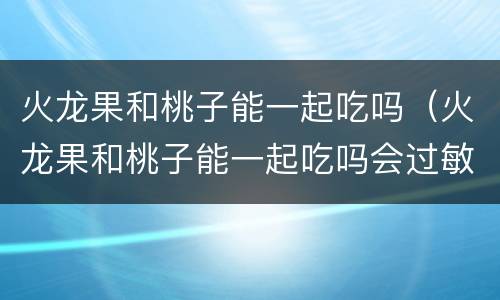 火龙果和桃子能一起吃吗（火龙果和桃子能一起吃吗会过敏吗）