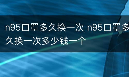 n95口罩多久换一次 n95口罩多久换一次多少钱一个