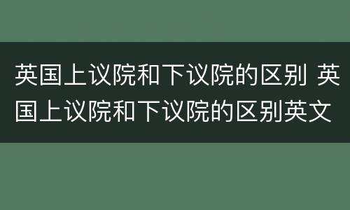 英国上议院和下议院的区别 英国上议院和下议院的区别英文
